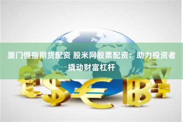 厦门恒指期货配资 股米网股票配资：助力投资者撬动财富杠杆