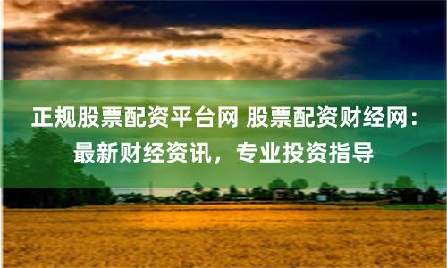 正规股票配资平台网 股票配资财经网：最新财经资讯，专业投资指导