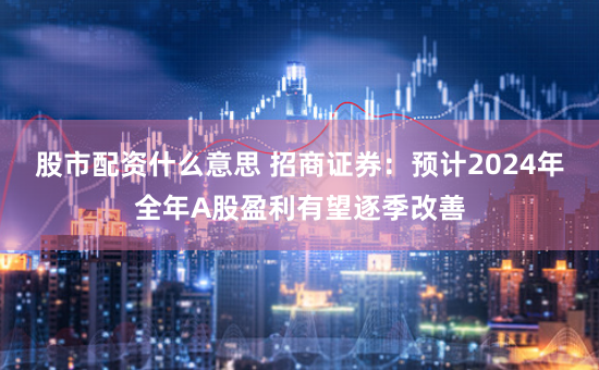 股市配资什么意思 招商证券：预计2024年全年A股盈利有望逐季改善