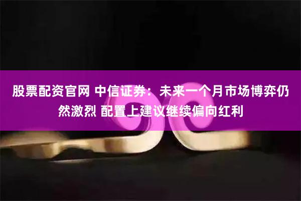股票配资官网 中信证券：未来一个月市场博弈仍然激烈 配置上建议继续偏向红利