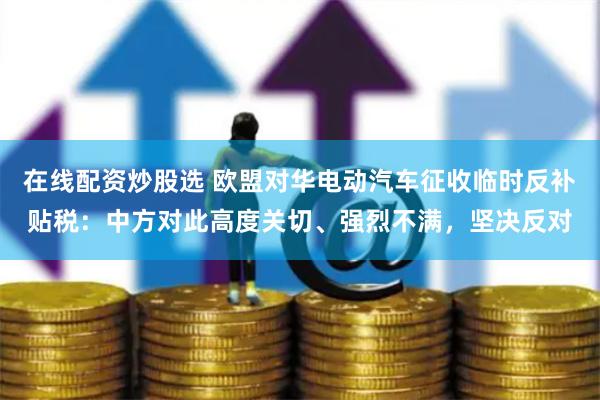 在线配资炒股选 欧盟对华电动汽车征收临时反补贴税：中方对此高度关切、强烈不满，坚决反对