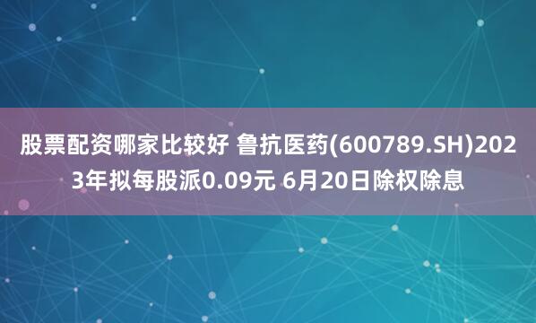 股票配资哪家比较好 鲁抗医药(600789.SH)2023年拟每股派0.09元 6月20日除权除息