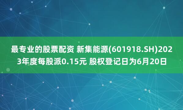 最专业的股票配资 新集能源(601918.SH)2023年度每股派0.15元 股权登记日为6月20日