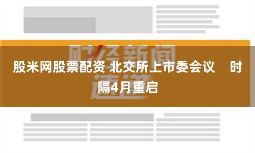 股米网股票配资 北交所上市委会议    时隔4月重启