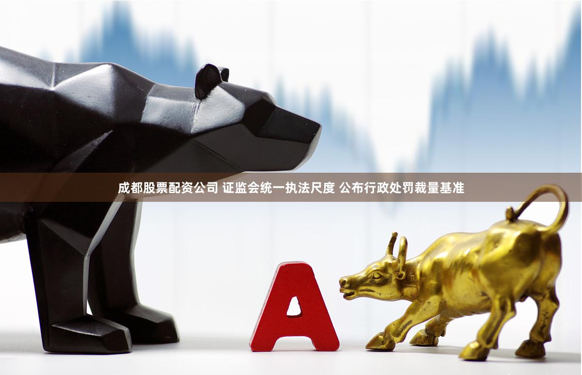 成都股票配资公司 证监会统一执法尺度 公布行政处罚裁量基准