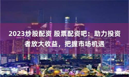 2023炒股配资 股票配资吧：助力投资者放大收益，把握市场机遇